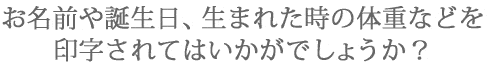 お名前や誕生日、生まれた時の誕生日などを印字されてはいかがでしょうか?